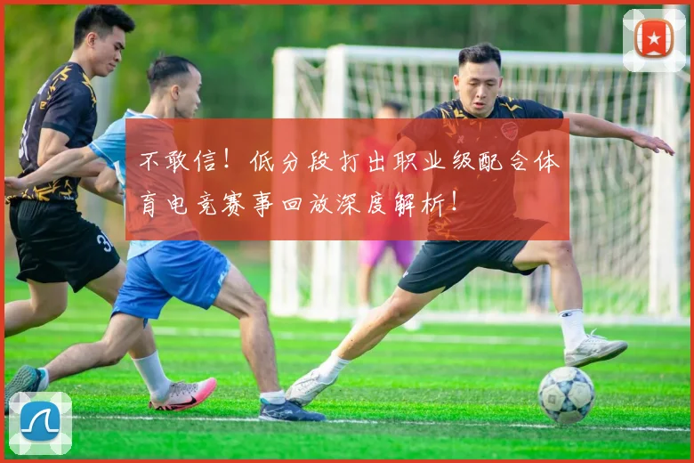 不敢信！低分段打出职业级配合体育电竞赛事回放深度解析！