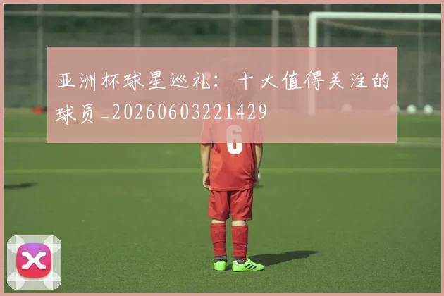 亚洲杯球星巡礼：十大值得关注的球员_20260603221429