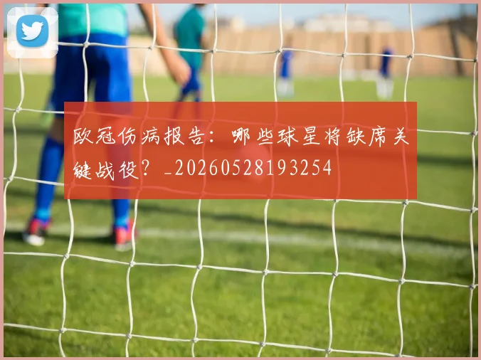 欧冠伤病报告：哪些球星将缺席关键战役？_20260528193254