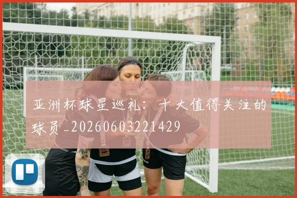 亚洲杯球星巡礼：十大值得关注的球员_20260603221429