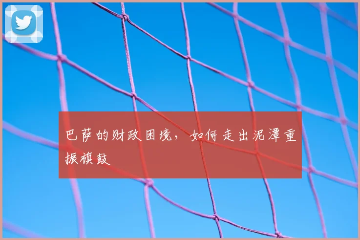 巴萨的财政困境，如何走出泥潭重振旗鼓