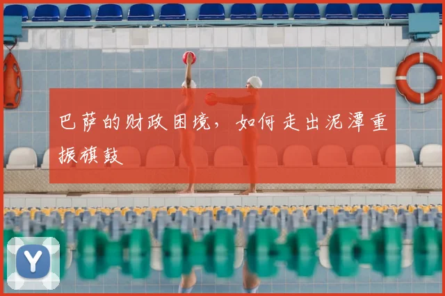 巴萨的财政困境，如何走出泥潭重振旗鼓